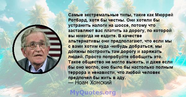 Самые экстремальные типы, такие как Мюррей Ротбард, хотя бы честны. Они хотели бы устранить налоги на шоссе, потому что заставляют вас платить за дорогу, по которой вы никогда не ездите. В качестве альтернативы они