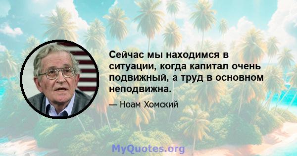 Сейчас мы находимся в ситуации, когда капитал очень подвижный, а труд в основном неподвижна.