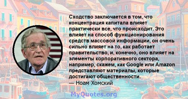 Сходство заключается в том, что концентрация капитала влияет практически все, что происходит. Это влияет на способ функционирования средств массовой информации, он очень сильно влияет на то, как работает правительство,