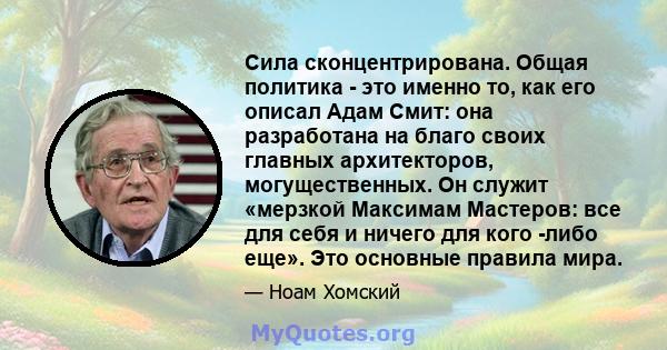 Сила сконцентрирована. Общая политика - это именно то, как его описал Адам Смит: она разработана на благо своих главных архитекторов, могущественных. Он служит «мерзкой Максимам Мастеров: все для себя и ничего для кого