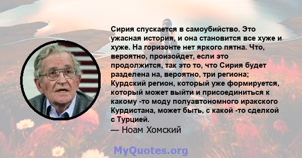 Сирия спускается в самоубийство. Это ужасная история, и она становится все хуже и хуже. На горизонте нет яркого пятна. Что, вероятно, произойдет, если это продолжится, так это то, что Сирия будет разделена на, вероятно, 