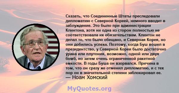 Сказать, что Соединенные Штаты преследовали дипломатию с Северной Кореей, немного вводит в заблуждение. Это было при администрации Клинтона, хотя ни одна из сторон полностью не соответствовала их обязательствам. Клинтон 