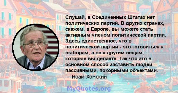 Слушай, в Соединенных Штатах нет политических партий. В других странах, скажем, в Европе, вы можете стать активным членом политической партии. Здесь единственное, что в политической партии - это готовиться к выборам, а