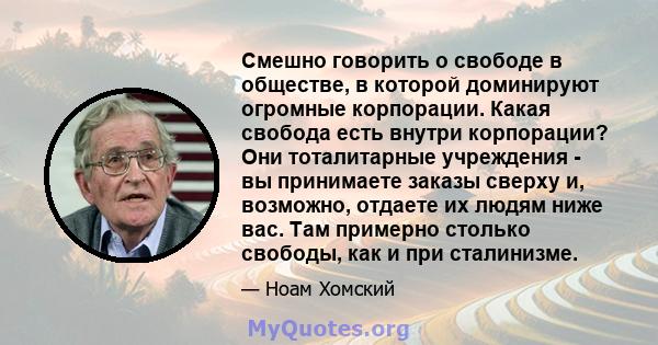 Смешно говорить о свободе в обществе, в которой доминируют огромные корпорации. Какая свобода есть внутри корпорации? Они тоталитарные учреждения - вы принимаете заказы сверху и, возможно, отдаете их людям ниже вас. Там 