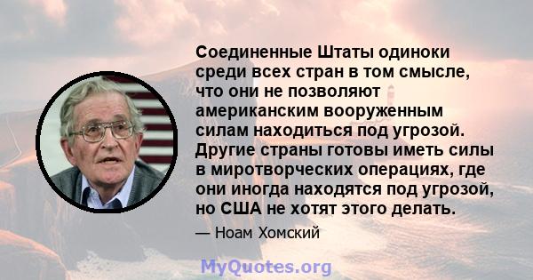 Соединенные Штаты одиноки среди всех стран в том смысле, что они не позволяют американским вооруженным силам находиться под угрозой. Другие страны готовы иметь силы в миротворческих операциях, где они иногда находятся