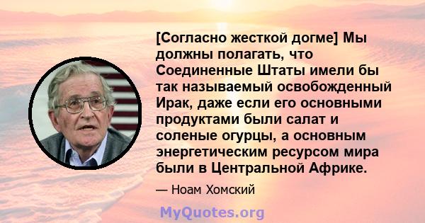 [Согласно жесткой догме] Мы должны полагать, что Соединенные Штаты имели бы так называемый освобожденный Ирак, даже если его основными продуктами были салат и соленые огурцы, а основным энергетическим ресурсом мира были 