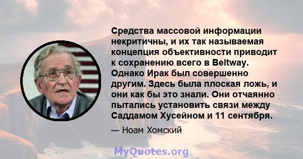 Средства массовой информации некритичны, и их так называемая концепция объективности приводит к сохранению всего в Beltway. Однако Ирак был совершенно другим. Здесь была плоская ложь, и они как бы это знали. Они