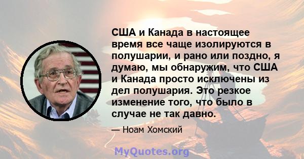 США и Канада в настоящее время все чаще изолируются в полушарии, и рано или поздно, я думаю, мы обнаружим, что США и Канада просто исключены из дел полушария. Это резкое изменение того, что было в случае не так давно.