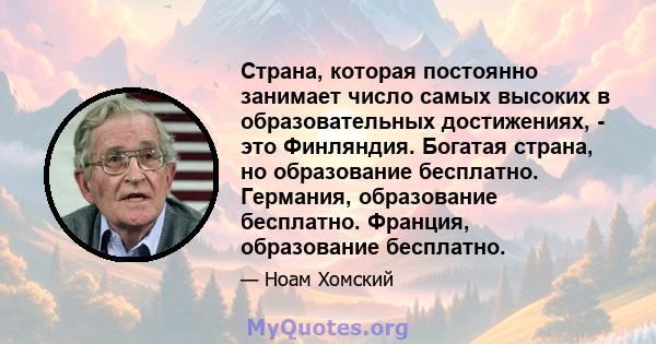 Страна, которая постоянно занимает число самых высоких в образовательных достижениях, - это Финляндия. Богатая страна, но образование бесплатно. Германия, образование бесплатно. Франция, образование бесплатно.