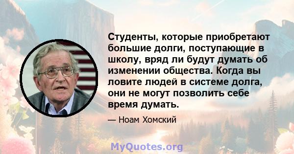 Студенты, которые приобретают большие долги, поступающие в школу, вряд ли будут думать об изменении общества. Когда вы ловите людей в системе долга, они не могут позволить себе время думать.