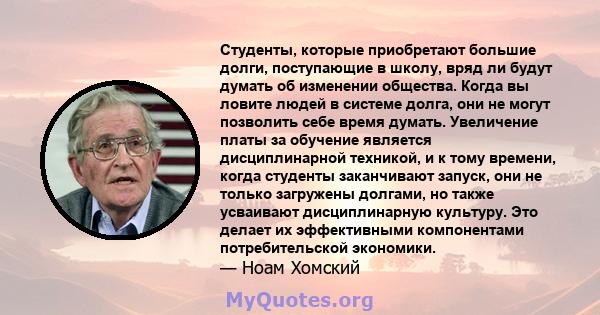 Студенты, которые приобретают большие долги, поступающие в школу, вряд ли будут думать об изменении общества. Когда вы ловите людей в системе долга, они не могут позволить себе время думать. Увеличение платы за обучение 