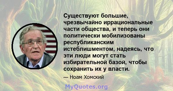 Существуют большие, чрезвычайно иррациональные части общества, и теперь они политически мобилизованы республиканским истеблишментом, надеясь, что эти люди могут стать избирательной базой, чтобы сохранить их у власти.