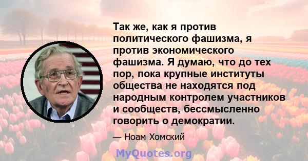 Так же, как я против политического фашизма, я против экономического фашизма. Я думаю, что до тех пор, пока крупные институты общества не находятся под народным контролем участников и сообществ, бессмысленно говорить о