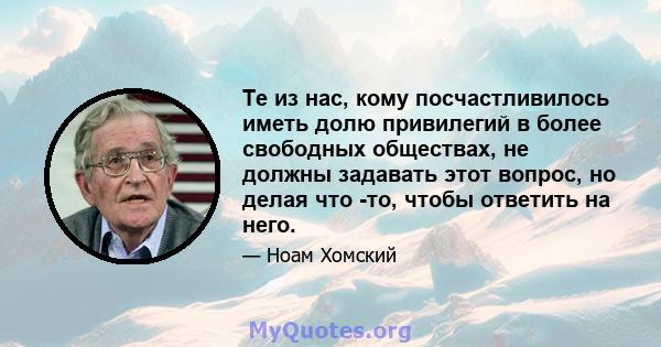 Те из нас, кому посчастливилось иметь долю привилегий в более свободных обществах, не должны задавать этот вопрос, но делая что -то, чтобы ответить на него.