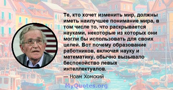 Те, кто хочет изменить мир, должны иметь наилучшее понимание мира, в том числе то, что раскрывается науками, некоторые из которых они могли бы использовать для своих целей. Вот почему образование работников, включая