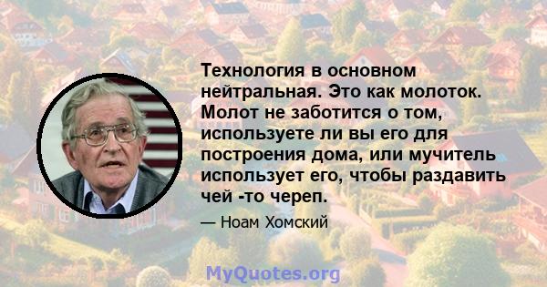 Технология в основном нейтральная. Это как молоток. Молот не заботится о том, используете ли вы его для построения дома, или мучитель использует его, чтобы раздавить чей -то череп.