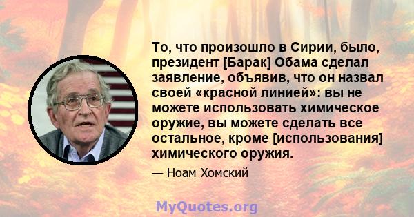 То, что произошло в Сирии, было, президент [Барак] Обама сделал заявление, объявив, что он назвал своей «красной линией»: вы не можете использовать химическое оружие, вы можете сделать все остальное, кроме