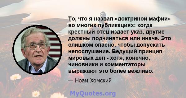 То, что я назвал «доктриной мафии» во многих публикациях: когда крестный отец издает указ, другие должны подчиняться или иначе. Это слишком опасно, чтобы допускать непослушание. Ведущий принцип мировых дел - хотя,