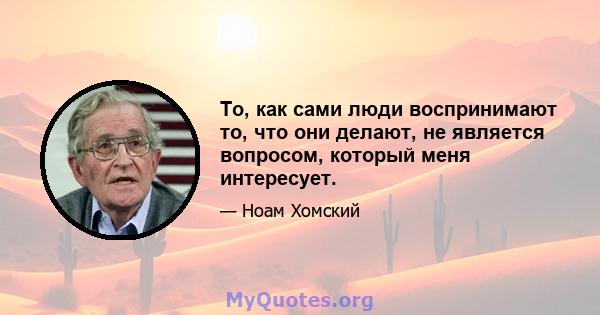 То, как сами люди воспринимают то, что они делают, не является вопросом, который меня интересует.