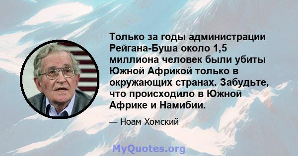 Только за годы администрации Рейгана-Буша около 1,5 миллиона человек были убиты Южной Африкой только в окружающих странах. Забудьте, что происходило в Южной Африке и Намибии.