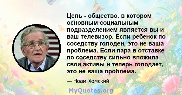 Цель - общество, в котором основным социальным подразделением является вы и ваш телевизор. Если ребенок по соседству голоден, это не ваша проблема. Если пара в отставке по соседству сильно вложила свои активы и теперь