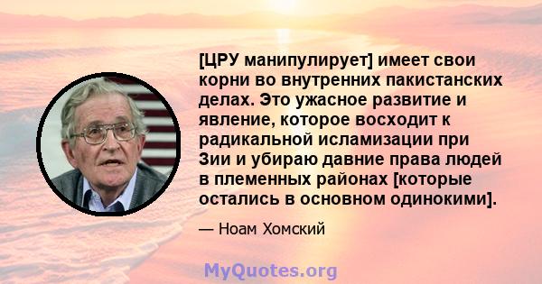 [ЦРУ манипулирует] имеет свои корни во внутренних пакистанских делах. Это ужасное развитие и явление, которое восходит к радикальной исламизации при Зии и убираю давние права людей в племенных районах [которые остались