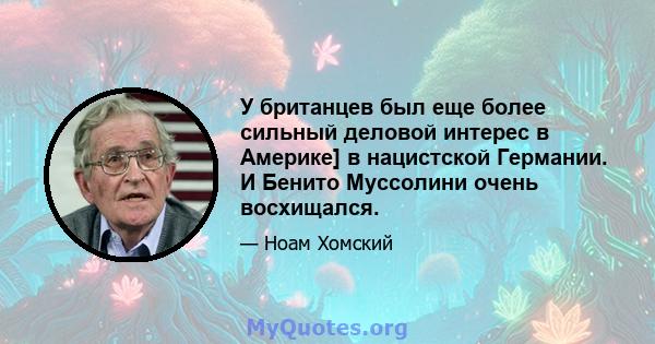 У британцев был еще более сильный деловой интерес в Америке] в нацистской Германии. И Бенито Муссолини очень восхищался.