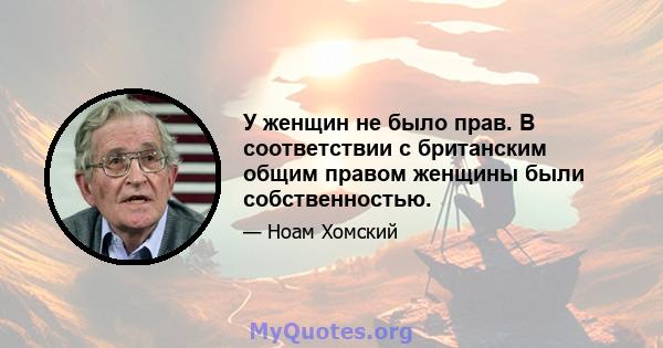 У женщин не было прав. В соответствии с британским общим правом женщины были собственностью.