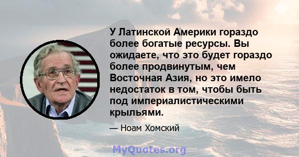 У Латинской Америки гораздо более богатые ресурсы. Вы ожидаете, что это будет гораздо более продвинутым, чем Восточная Азия, но это имело недостаток в том, чтобы быть под империалистическими крыльями.