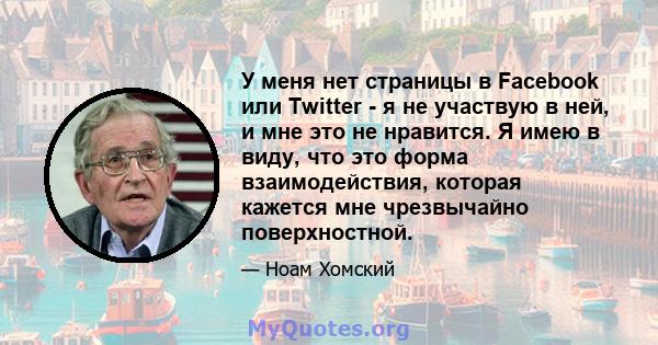 У меня нет страницы в Facebook или Twitter - я не участвую в ней, и мне это не нравится. Я имею в виду, что это форма взаимодействия, которая кажется мне чрезвычайно поверхностной.