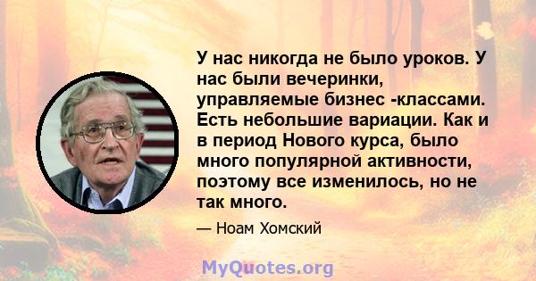 У нас никогда не было уроков. У нас были вечеринки, управляемые бизнес -классами. Есть небольшие вариации. Как и в период Нового курса, было много популярной активности, поэтому все изменилось, но не так много.