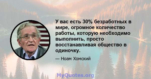 У вас есть 30% безработных в мире, огромное количество работы, которую необходимо выполнить, просто восстанавливая общество в одиночку.