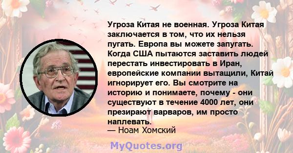 Угроза Китая не военная. Угроза Китая заключается в том, что их нельзя пугать. Европа вы можете запугать. Когда США пытаются заставить людей перестать инвестировать в Иран, европейские компании вытащили, Китай