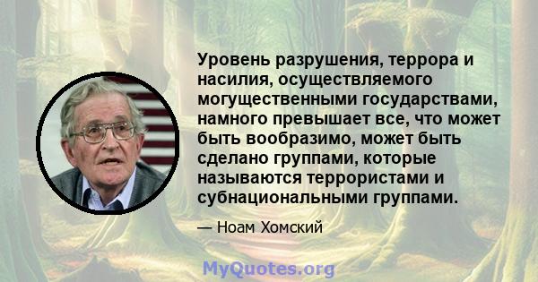 Уровень разрушения, террора и насилия, осуществляемого могущественными государствами, намного превышает все, что может быть вообразимо, может быть сделано группами, которые называются террористами и субнациональными