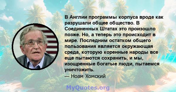 В Англии программы корпуса вроде как разрушали общее общество. В Соединенных Штатах это произошло позже. Но, а теперь это происходит в мире. Последним остатком общего пользования является окружающая среда, которую