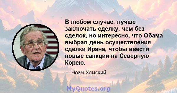 В любом случае, лучше заключать сделку, чем без сделок, но интересно, что Обама выбрал день осуществления сделки Ирана, чтобы ввести новые санкции на Северную Корею.