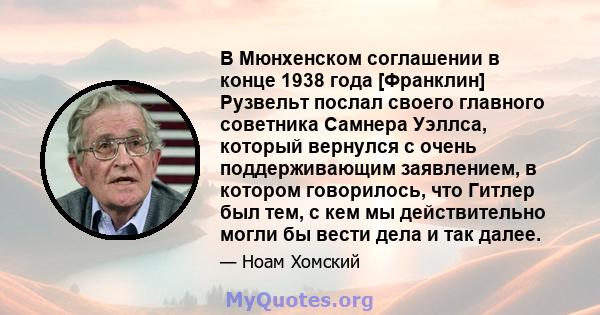 В Мюнхенском соглашении в конце 1938 года [Франклин] Рузвельт послал своего главного советника Самнера Уэллса, который вернулся с очень поддерживающим заявлением, в котором говорилось, что Гитлер был тем, с кем мы