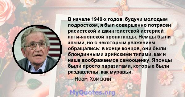 В начале 1940-х годов, будучи молодым подростком, я был совершенно потрясен расистской и джингоистской истерией анти-японской пропаганды. Немцы были злыми, но с некоторым уважением обращались: в конце концов, они были