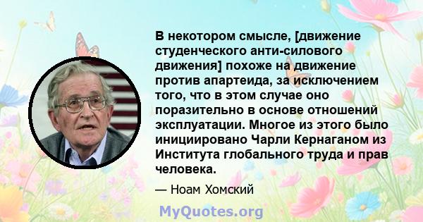 В некотором смысле, [движение студенческого анти-силового движения] похоже на движение против апартеида, за исключением того, что в этом случае оно поразительно в основе отношений эксплуатации. Многое из этого было