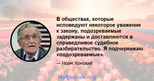 В обществах, которые исповедуют некоторое уважение к закону, подозреваемые задержаны и доставляются в справедливое судебное разбирательство. Я подчеркиваю «подозреваемые».