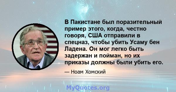 В Пакистане был поразительный пример этого, когда, честно говоря, США отправили в спецназ, чтобы убить Усаму бен Ладена. Он мог легко быть задержан и пойман, но их приказы должны были убить его.