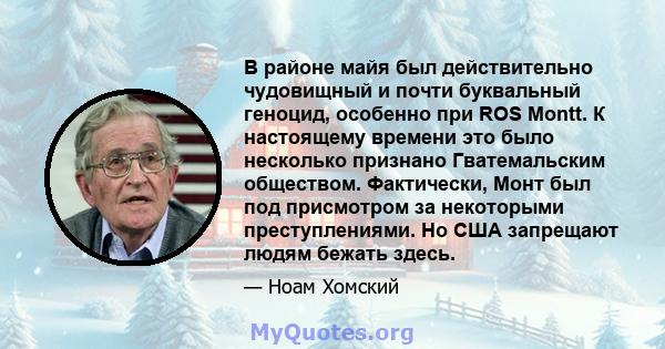 В районе майя был действительно чудовищный и почти буквальный геноцид, особенно при ROS Montt. К настоящему времени это было несколько признано Гватемальским обществом. Фактически, Монт был под присмотром за некоторыми