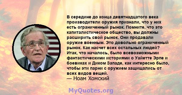 В середине до конца девятнадцатого века производители оружия признали, что у них есть ограниченный рынок. Помните, что это капиталистическое общество, вы должны расширить свой рынок. Они продавали оружие военным. Это