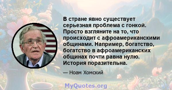 В стране явно существует серьезная проблема с гонкой. Просто взгляните на то, что происходит с афроамериканскими общинами. Например, богатство, богатство в афроамериканских общинах почти равна нулю. История поразительна.