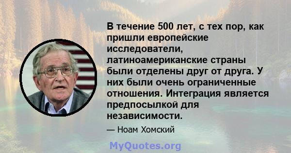 В течение 500 лет, с тех пор, как пришли европейские исследователи, латиноамериканские страны были отделены друг от друга. У них были очень ограниченные отношения. Интеграция является предпосылкой для независимости.