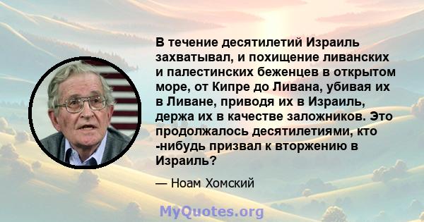 В течение десятилетий Израиль захватывал, и похищение ливанских и палестинских беженцев в открытом море, от Кипре до Ливана, убивая их в Ливане, приводя их в Израиль, держа их в качестве заложников. Это продолжалось