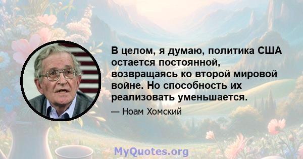 В целом, я думаю, политика США остается постоянной, возвращаясь ко второй мировой войне. Но способность их реализовать уменьшается.