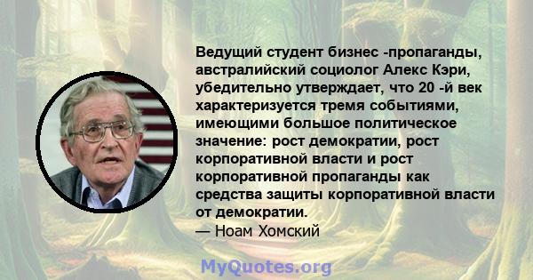 Ведущий студент бизнес -пропаганды, австралийский социолог Алекс Кэри, убедительно утверждает, что 20 -й век характеризуется тремя событиями, имеющими большое политическое значение: рост демократии, рост корпоративной