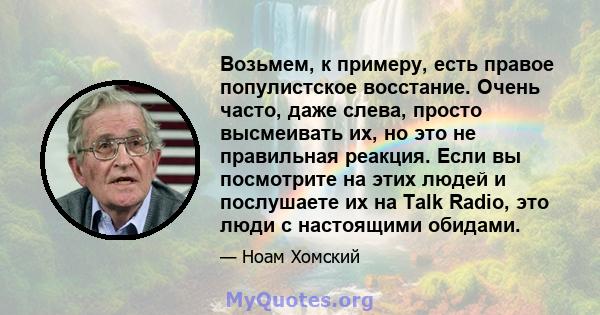 Возьмем, к примеру, есть правое популистское восстание. Очень часто, даже слева, просто высмеивать их, но это не правильная реакция. Если вы посмотрите на этих людей и послушаете их на Talk Radio, это люди с настоящими