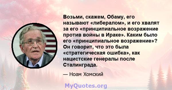 Возьми, скажем, Обаму, его называют «либералом», и его хвалят за его «принципиальное возражение против войны в Ираке». Каким было его «принципиальное возражение»? Он говорит, что это была «стратегическая ошибка», как